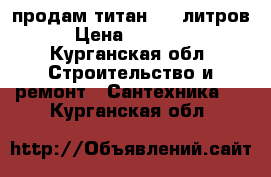 продам титан, 80 литров › Цена ­ 10 000 - Курганская обл. Строительство и ремонт » Сантехника   . Курганская обл.